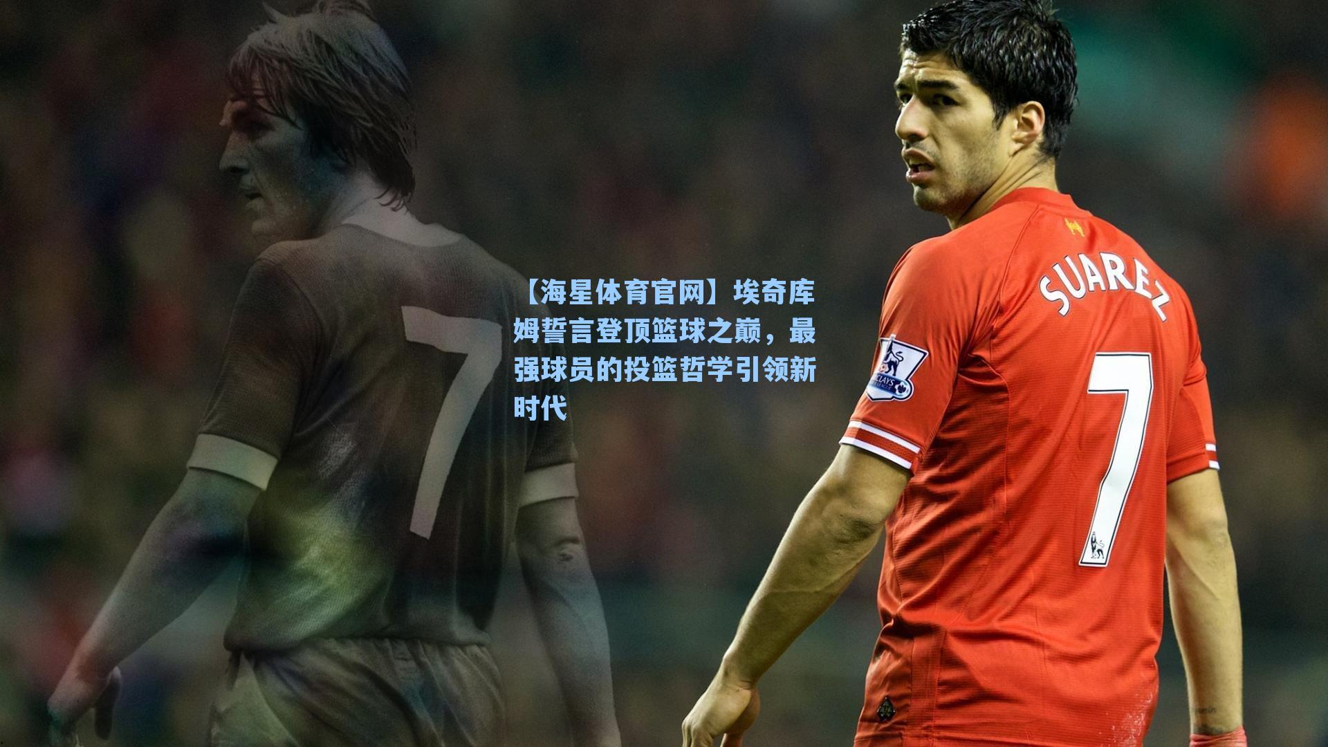【海星体育官网】埃奇库姆誓言登顶篮球之巅，最强球员的投篮哲学引领新时代