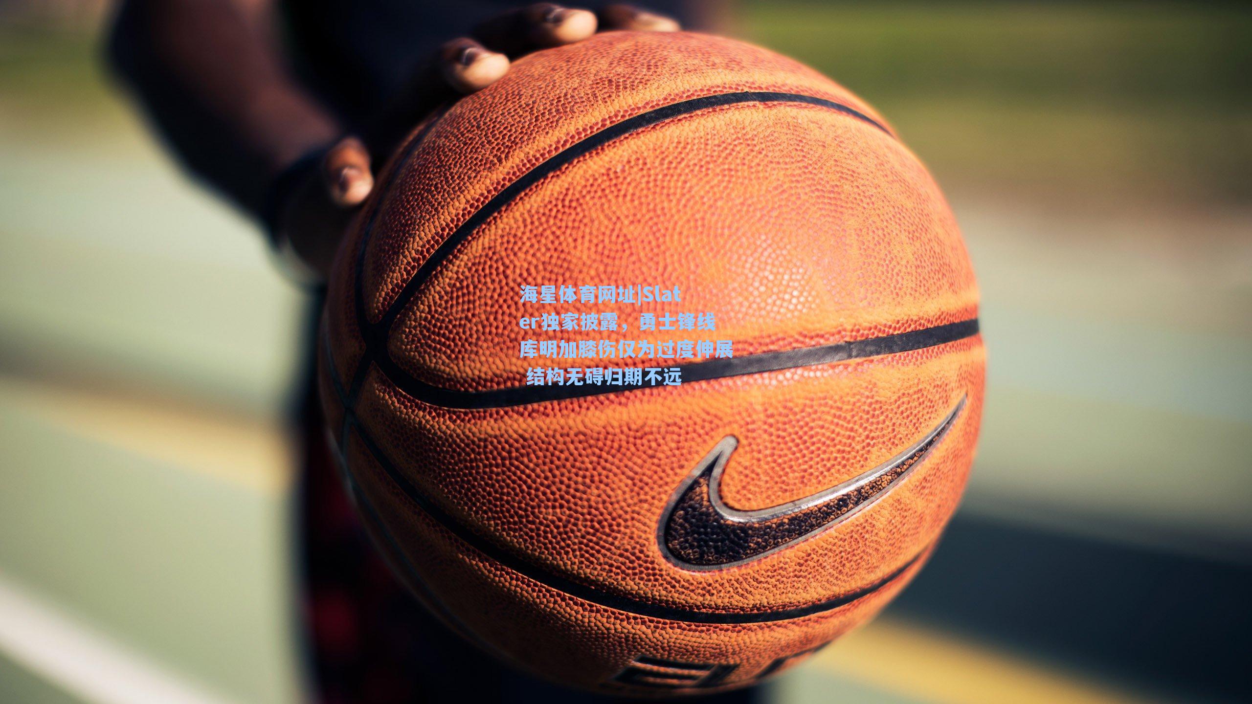 Slater独家披露，勇士锋线库明加膝伤仅为过度伸展 结构无碍归期不远