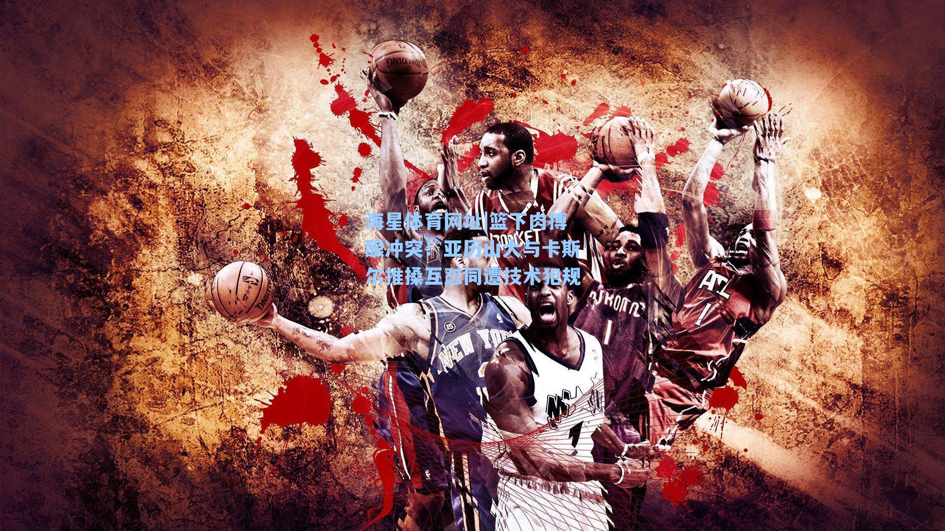 篮下肉搏酿冲突！亚历山大与卡斯尔推搡互怼同遭技术犯规