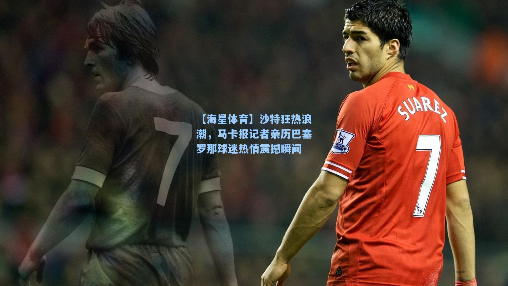 沙特狂热浪潮，马卡报记者亲历巴塞罗那球迷热情震撼瞬间