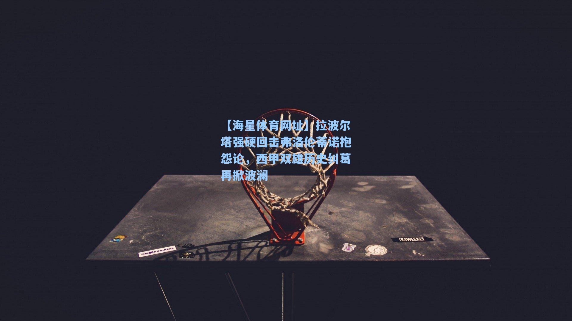 拉波尔塔强硬回击弗洛伦蒂诺抱怨论,西甲双雄历史纠葛再掀波澜